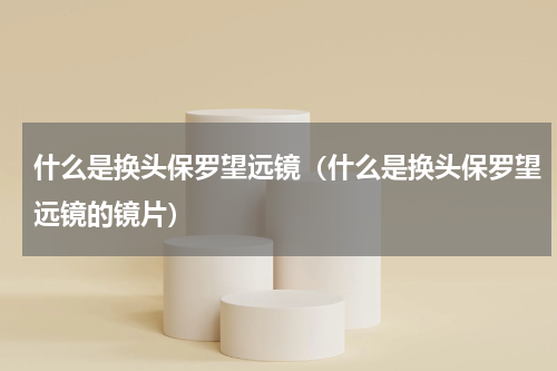 什么是换头保罗望远镜（什么是换头保罗望远镜的镜片）