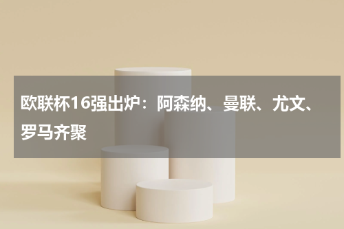 欧联杯16强出炉：阿森纳、曼联、尤文、罗马齐聚