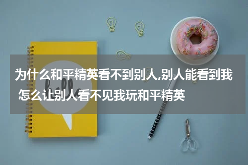 为什么和平精英看不到别人,别人能看到我 怎么让别人看不见我玩和平精英