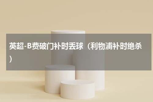英超-B费破门补时丢球（利物浦补时绝杀）