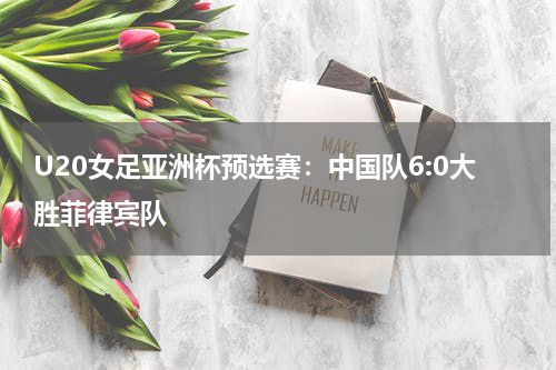 U20女足亚洲杯预选赛：中国队6:0大胜菲律宾队