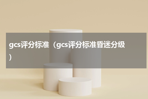gcs评分标准（gcs评分标准昏迷分级）