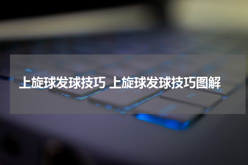 上旋球发球技巧 上旋球发球技巧图解