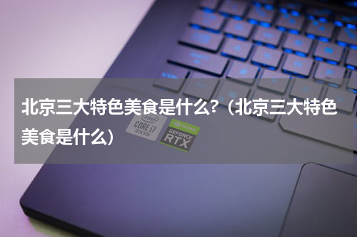 北京三大特色美食是什么?（北京三大特色美食是什么）