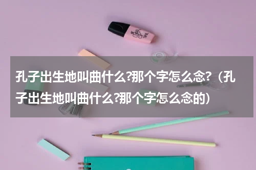 孔子出生地叫曲什么?那个字怎么念?（孔子出生地叫曲什么?那个字怎么念的）