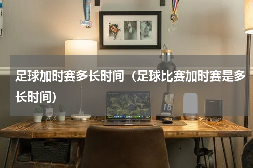 足球加时赛多长时间（足球比赛加时赛是多长时间）