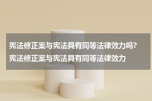 宪法修正案与宪法具有同等法律效力吗? 宪法修正案与宪法具有同等法律效力