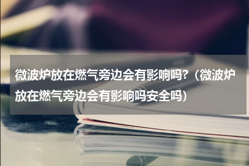 微波炉放在燃气旁边会有影响吗?（微波炉放在燃气旁边会有影响吗安全吗）
