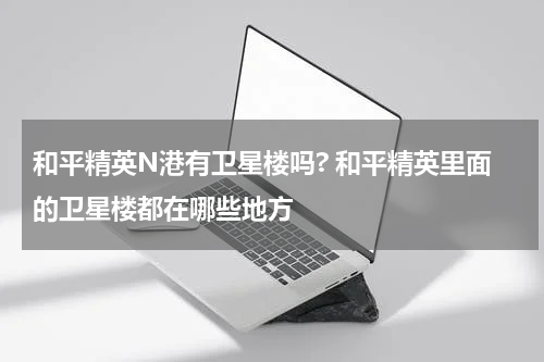 和平精英N港有卫星楼吗? 和平精英里面的卫星楼都在哪些地方