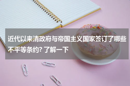 近代以来清政府与帝国主义国家签订了哪些不平等条约? 了解一下