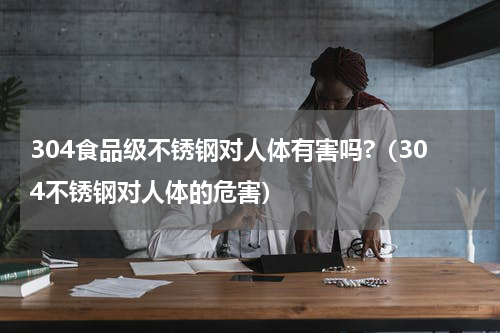 304食品级不锈钢对人体有害吗?（304不锈钢对人体的危害）