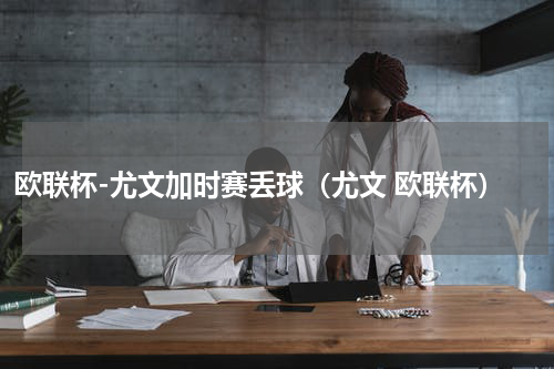 欧联杯-尤文加时赛丢球（尤文 欧联杯）