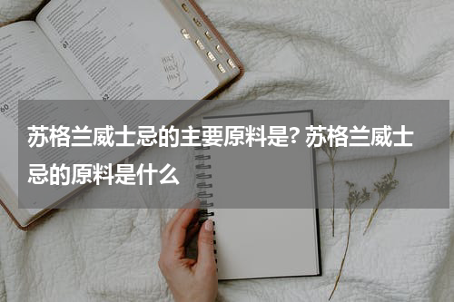 苏格兰威士忌的主要原料是? 苏格兰威士忌的原料是什么