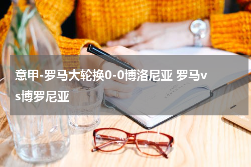 意甲-罗马大轮换0-0博洛尼亚 罗马vs博罗尼亚