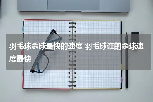 羽毛球杀球最快的速度 羽毛球谁的杀球速度最快