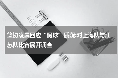 篮协凌晨回应“假球”质疑:对上海队与江苏队比赛展开调查