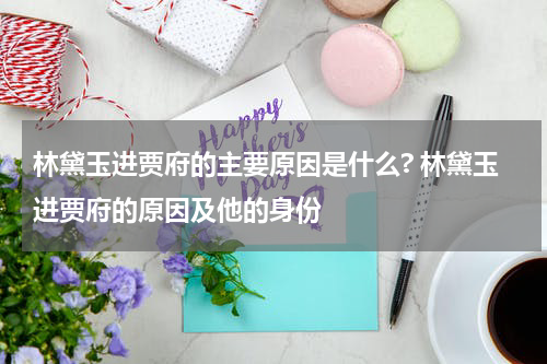 林黛玉进贾府的主要原因是什么? 林黛玉进贾府的原因及他的身份