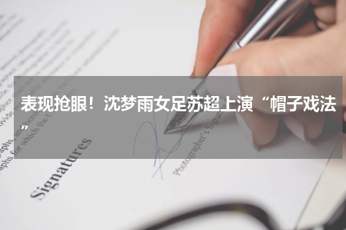 表现抢眼！沈梦雨女足苏超上演“帽子戏法”