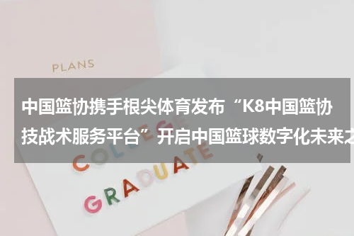 中国篮协携手根尖体育发布“K8中国篮协技战术服务平台”开启中国篮球数字化未来之门