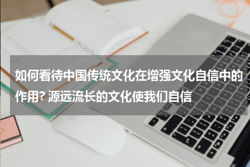 如何看待中国传统文化在增强文化自信中的作用? 源远流长的文化使我们自信