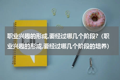 职业兴趣的形成,要经过哪几个阶段?（职业兴趣的形成,要经过哪几个阶段的培养）