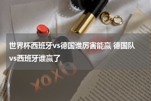 世界杯西班牙vs德国谁厉害能赢 德国队vs西班牙谁赢了