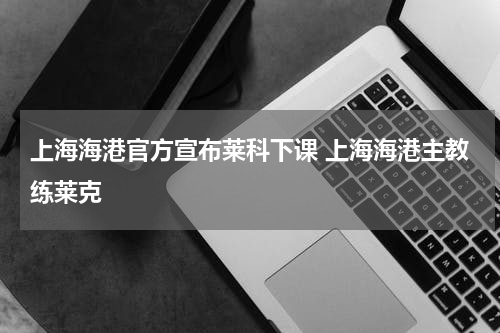 上海海港官方宣布莱科下课 上海海港主教练莱克