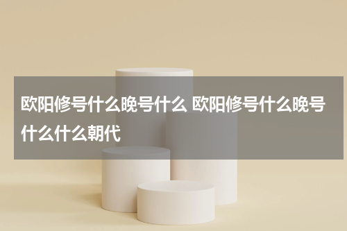 欧阳修号什么晚号什么 欧阳修号什么晚号什么什么朝代