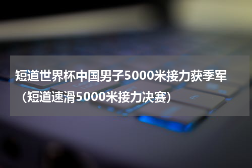 短道世界杯中国男子5000米接力获季军（短道速滑5000米接力决赛）