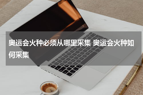 奥运会火种必须从哪里采集 奥运会火种如何采集