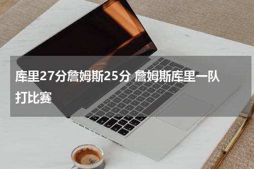 库里27分詹姆斯25分 詹姆斯库里一队打比赛