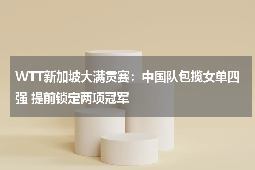 WTT新加坡大满贯赛：中国队包揽女单四强 提前锁定两项冠军