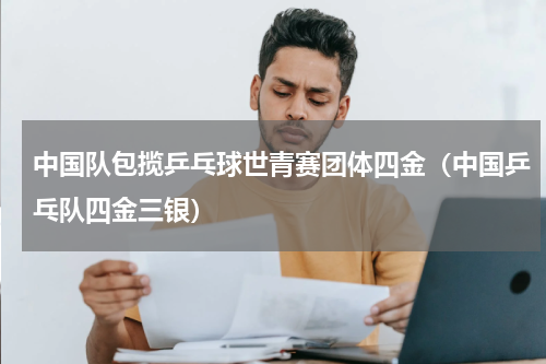 中国队包揽乒乓球世青赛团体四金（中国乒乓队四金三银）