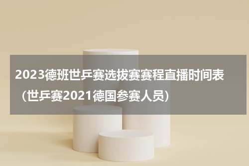 2023德班世乒赛选拔赛赛程直播时间表（世乒赛2021德国参赛人员）