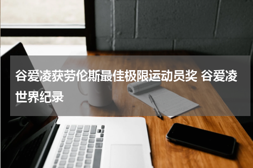 谷爱凌获劳伦斯最佳极限运动员奖 谷爱凌世界纪录