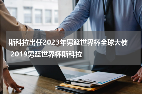 斯科拉出任2023年男篮世界杯全球大使 2019男篮世界杯斯科拉