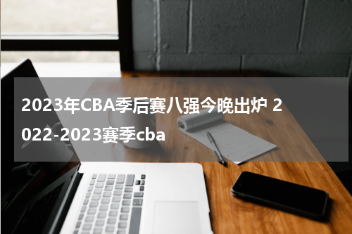 2023年CBA季后赛八强今晚出炉 2022-2023赛季cba