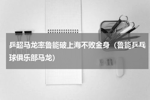 乒超马龙率鲁能破上海不败金身（鲁能乒乓球俱乐部马龙）