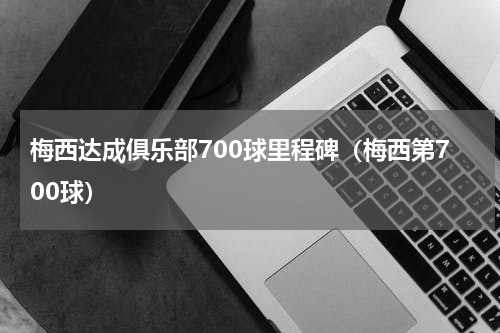 梅西达成俱乐部700球里程碑（梅西第700球）