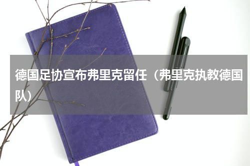 德国足协宣布弗里克留任（弗里克执教德国队）