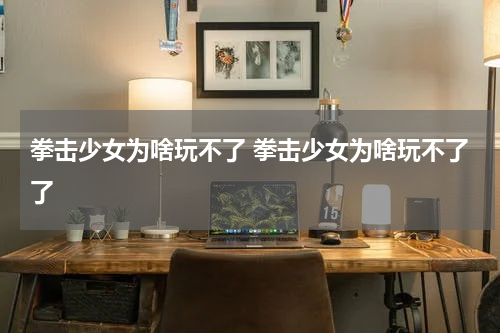 拳击少女为啥玩不了 拳击少女为啥玩不了了