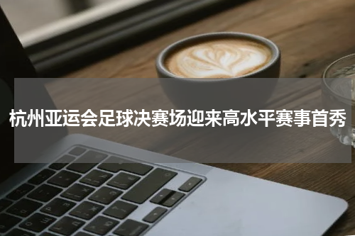 杭州亚运会足球决赛场迎来高水平赛事首秀