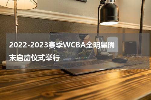 2022-2023赛季WCBA全明星周末启动仪式举行