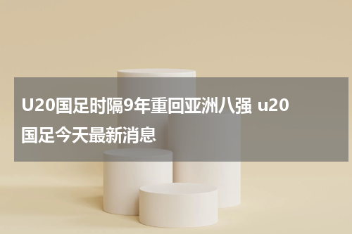 U20国足时隔9年重回亚洲八强 u20国足今天最新消息