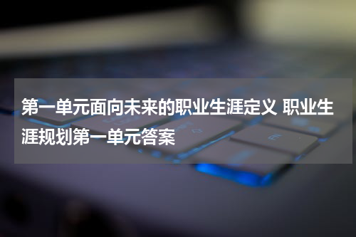 第一单元面向未来的职业生涯定义 职业生涯规划第一单元答案