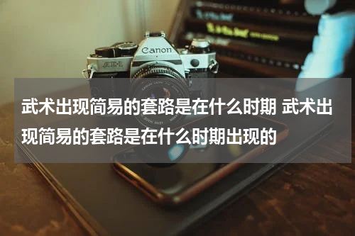 武术出现简易的套路是在什么时期 武术出现简易的套路是在什么时期出现的