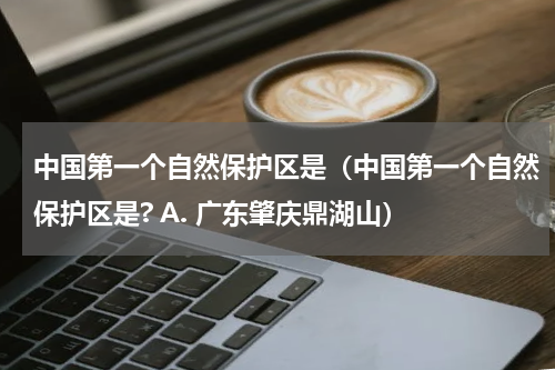 中国第一个自然保护区是（中国第一个自然保护区是? A. 广东肇庆鼎湖山）