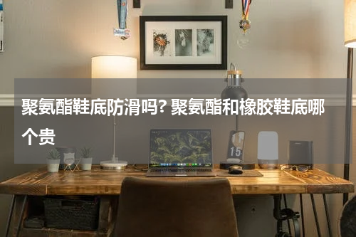 聚氨酯鞋底防滑吗? 聚氨酯和橡胶鞋底哪个贵