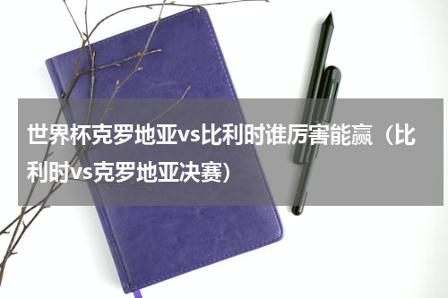 世界杯克罗地亚vs比利时谁厉害能赢（比利时vs克罗地亚决赛）