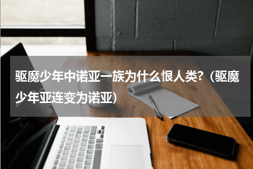 驱魔少年中诺亚一族为什么恨人类?（驱魔少年亚连变为诺亚）